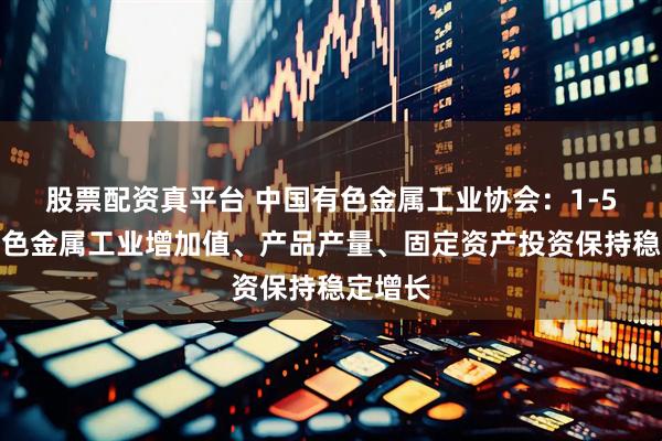 股票配资真平台 中国有色金属工业协会：1-5月份有色金属工业增加值、产品产量、固定资产投资保持稳定增长