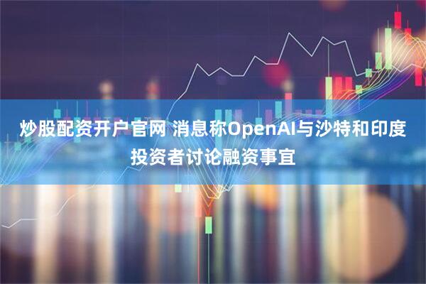 炒股配资开户官网 消息称OpenAI与沙特和印度投资者讨论融资事宜