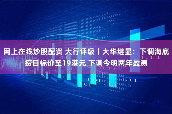 网上在线炒股配资 大行评级｜大华继显：下调海底捞目标价至19港元 下调今明两年盈测
