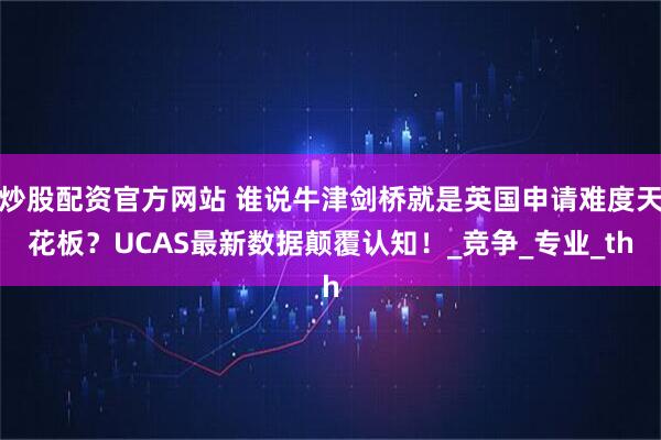 炒股配资官方网站 谁说牛津剑桥就是英国申请难度天花板？UCAS最新数据颠覆认知！_竞争_专业_th