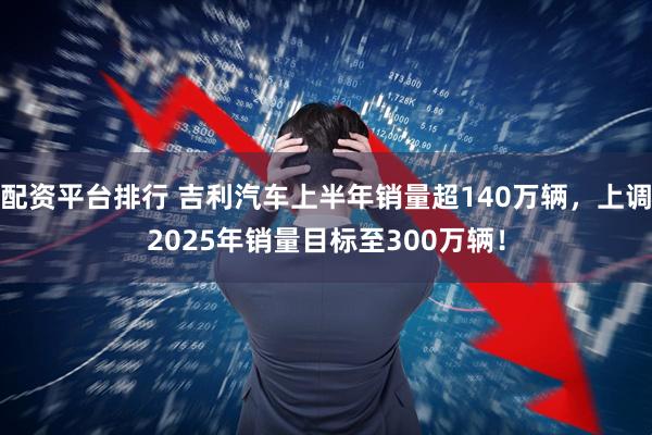 配资平台排行 吉利汽车上半年销量超140万辆，上调2025年销量目标至300万辆！