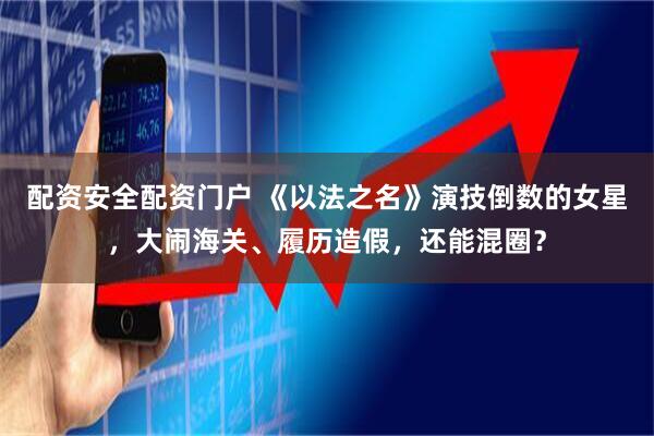 配资安全配资门户 《以法之名》演技倒数的女星，大闹海关、履历造假，还能混圈？