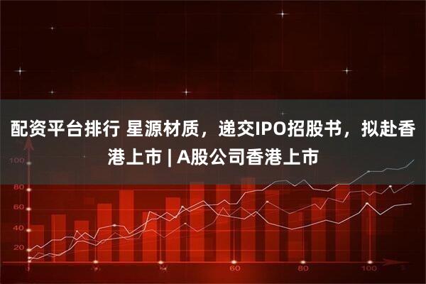 配资平台排行 星源材质，递交IPO招股书，拟赴香港上市 | A股公司香港上市