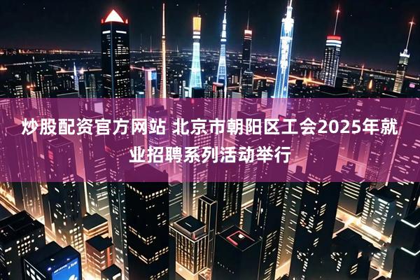 炒股配资官方网站 北京市朝阳区工会2025年就业招聘系列活动举行