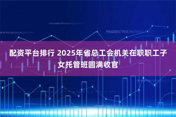 配资平台排行 2025年省总工会机关在职职工子女托管班圆满收官