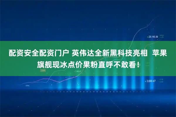 配资安全配资门户 英伟达全新黑科技亮相  苹果旗舰现冰点价果粉直呼不敢看！