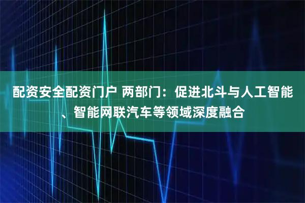 配资安全配资门户 两部门：促进北斗与人工智能、智能网联汽车等领域深度融合