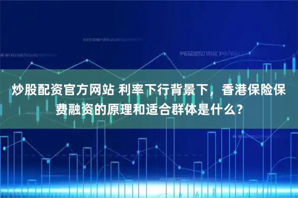 炒股配资官方网站 利率下行背景下，香港保险保费融资的原理和适合群体是什么？
