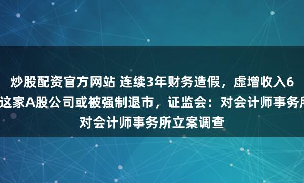 炒股配资官方网站 连续3年财务造假，虚增收入6.38亿元！这家A股公司或被强制退市，证监会：对会计师事务所立案调查