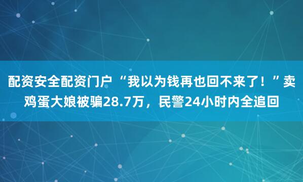 配资安全配资门户 “我以为钱再也回不来了！”卖鸡蛋大娘被骗28.7万，民警24小时内全追回