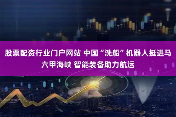 股票配资行业门户网站 中国“洗船”机器人挺进马六甲海峡 智能装备助力航运